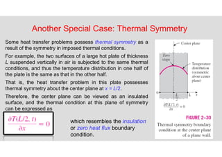 68
Another Special Case: Thermal Symmetry
Some heat transfer problems possess thermal symmetry as a
result of the symmetry in imposed thermal conditions.
For example, the two surfaces of a large hot plate of thickness
L suspended vertically in air is subjected to the same thermal
conditions, and thus the temperature distribution in one half of
the plate is the same as that in the other half.
That is, the heat transfer problem in this plate possesses
thermal symmetry about the center plane at x = L/2.
Therefore, the center plane can be viewed as an insulated
surface, and the thermal condition at this plane of symmetry
can be expressed as
which resembles the insulation
or zero heat flux boundary
condition.
 