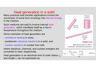 75
Heat generation in a solid
Many practical heat transfer applications involve the
conversion of some form of energy into thermal energy
in the medium.
Such mediums are said to involve internal heat
generation, which manifests itself as a rise in
temperature throughout the medium.
Some examples of heat generation are
- resistance heating in wires,
- exothermic chemical reactions in a solid, and
- nuclear reactions in nuclear fuel rods
where electrical, chemical, and nuclear energies are
converted to heat, respectively.
Heat generation in an electrical wire of outer radius ro
and length L can be expressed as
 