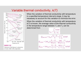 78
Variable thermal conductivity, k(T)
When the variation of thermal conductivity with temperature
in a specified temperature interval is large, it may be
necessary to account for this variation to minimize the error.
When the variation of thermal conductivity with temperature
k(T) is known, the average value of the thermal conductivity
in the temperature range between T1 and T2 can be
determined from
 