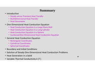 80
Summary
• Introduction
• Steady versus Transient Heat Transfer
• Multidimensional Heat Transfer
• Heat Generation
• One-Dimensional Heat Conduction Equation
• Heat Conduction Equation in a Large Plane Wall
• Heat Conduction Equation in a Long Cylinder
• Heat Conduction Equation in a Sphere
• Combined One-Dimensional Heat Conduction Equation
• General Heat Conduction Equation
• Rectangular Coordinates
• Cylindrical Coordinates
• Spherical Coordinates
• Boundary and Initial Conditions
• Solution of Steady One-Dimensional Heat Conduction Problems
• Heat Generation in a Solid
• Variable Thermal Conductivity k (T )
 