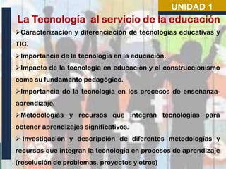 UNIDAD 1
Caracterización y diferenciación de tecnologías educativas y
TIC.
Importancia de la tecnología en la educación.
Impacto de la tecnología en educación y el construccionismo
como su fundamento pedagógico.

Importancia de la tecnología en los procesos de enseñanzaaprendizaje.
Metodologías y recursos que integran tecnologías para

obtener aprendizajes significativos.
 Investigación y descripción de diferentes metodologías y
recursos que integran la tecnología en procesos de aprendizaje
(resolución de problemas, proyectos y otros)

 