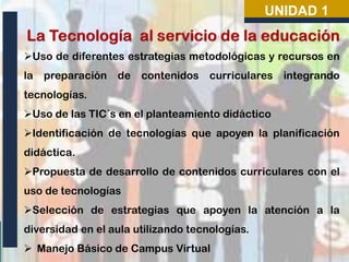 UNIDAD 1
Uso de diferentes estrategias metodológicas y recursos en
la

preparación

de

contenidos

curriculares

integrando

tecnologías.
Uso de las TIC´s en el planteamiento didáctico
Identificación de tecnologías que apoyen la planificación
didáctica.
Propuesta de desarrollo de contenidos curriculares con el
uso de tecnologías
Selección de estrategias que apoyen la atención a la
diversidad en el aula utilizando tecnologías.
 Manejo Básico de Campus Virtual

 