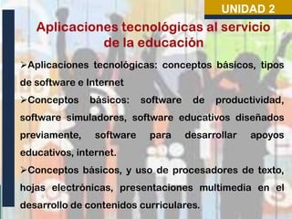 UNIDAD 2

Aplicaciones tecnológicas: conceptos básicos, tipos
de software e Internet
Conceptos

básicos:

software

de

productividad,

software simuladores, software educativos diseñados
previamente,

software

para

desarrollar

apoyos

educativos, internet.
Conceptos básicos, y uso de procesadores de texto,
hojas electrónicas, presentaciones multimedia en el
desarrollo de contenidos curriculares.

 