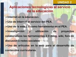 UNIDAD 2

Internet en la educación.
Uso de Internet al servicio del PEA.
Uso de la web 2.0 como herramienta en el PEA.
Investigación

y

utilización

de

proyectos

colaborativos las herramientas 2.0 (blog, wiki, foro de
discusión o redes sociales)
Uso de artículos en la web para el desarrollo de
contenidos curriculares.

 