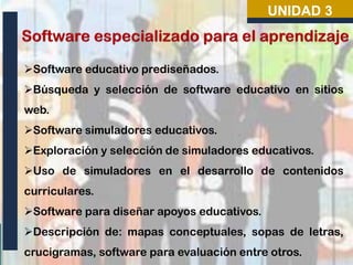 UNIDAD 3

Software educativo prediseñados.
Búsqueda y selección de software educativo en sitios
web.
Software simuladores educativos.
Exploración y selección de simuladores educativos.
Uso de simuladores en el desarrollo de contenidos
curriculares.
Software para diseñar apoyos educativos.
Descripción de: mapas conceptuales, sopas de letras,
crucigramas, software para evaluación entre otros.

 