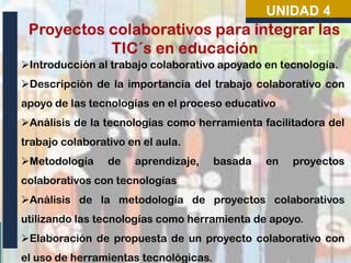UNIDAD 4

Introducción al trabajo colaborativo apoyado en tecnología.
Descripción de la importancia del trabajo colaborativo con
apoyo de las tecnologías en el proceso educativo
Análisis de la tecnologías como herramienta facilitadora del
trabajo colaborativo en el aula.
Metodología

de

aprendizaje,

basada

en

proyectos

colaborativos con tecnologías
Análisis de la metodología de proyectos colaborativos

utilizando las tecnologías como herramienta de apoyo.
Elaboración de propuesta de un proyecto colaborativo con
el uso de herramientas tecnológicas.

 