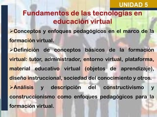 UNIDAD 5

Conceptos y enfoques pedagógicos en el marco de la
formación virtual.

Definición de conceptos básicos de la formación
virtual: tutor, administrador, entorno virtual, plataforma,
material educativo virtual (objetos de aprendizaje),

diseño instruccional, sociedad del conocimiento y otros.
Análisis

y

descripción

del

constructivismo

y

construccionismo como enfoques pedagógicos para la

formación virtual.

 