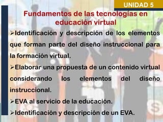 UNIDAD 5

Identificación y descripción de los elementos
que forman parte del diseño instruccional para
la formación virtual.

Elaborar una propuesta de un contenido virtual
considerando

los

elementos

del

instruccional.
EVA al servicio de la educación.
Identificación y descripción de un EVA.

diseño

 