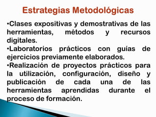 •Clases expositivas y demostrativas de las
herramientas,
métodos
y
recursos
digitales.
•Laboratorios prácticos con guías de
ejercicios previamente elaborados.
•Realización de proyectos prácticos para
la utilización, configuración, diseño y
publicación de cada una de las
herramientas aprendidas durante el
proceso de formación.

 