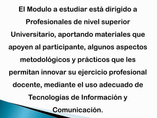 El Modulo a estudiar está dirigido a
Profesionales de nivel superior

Universitario, aportando materiales que
apoyen al participante, algunos aspectos

metodológicos y prácticos que les
permitan innovar su ejercicio profesional

docente, mediante el uso adecuado de
Tecnologías de Información y
Comunicación.

 