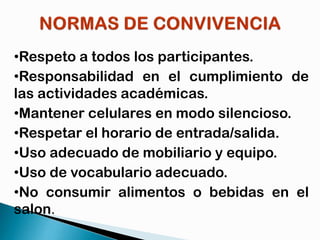 •Respeto a todos los participantes.
•Responsabilidad en el cumplimiento de
las actividades académicas.
•Mantener celulares en modo silencioso.
•Respetar el horario de entrada/salida.
•Uso adecuado de mobiliario y equipo.
•Uso de vocabulario adecuado.
•No consumir alimentos o bebidas en el
salon.

 