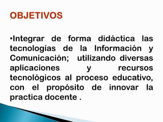 •Integrar de forma didáctica las
tecnologías de la Información y
Comunicación; utilizando diversas
aplicaciones
y
recursos
tecnológicos al proceso educativo,
con el propósito de innovar la
practica docente .

 