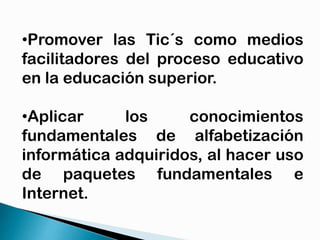 •Promover las Tic´s como medios
facilitadores del proceso educativo
en la educación superior.
•Aplicar
los
conocimientos
fundamentales de alfabetización
informática adquiridos, al hacer uso
de paquetes fundamentales e
Internet.

 
