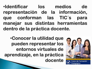 •Identificar
los
medios
de
representación de la información,
que conforman las TIC´s para
manejar sus distintas herramientas
dentro de la práctica docente.
•Conocer la utilidad que
pueden representar los
entornos virtuales de
aprendizaje, en la práctica
docente

 