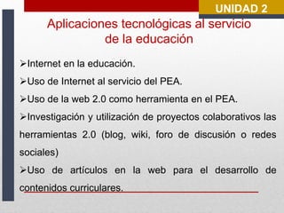 UNIDAD 2 
Aplicaciones tecnológicas al servicio 
de la educación 
Internet en la educación. 
Uso de Internet al servicio del PEA. 
Uso de la web 2.0 como herramienta en el PEA. 
Investigación y utilización de proyectos colaborativos las 
herramientas 2.0 (blog, wiki, foro de discusión o redes 
sociales) 
Uso de artículos en la web para el desarrollo de 
contenidos curriculares. 
 