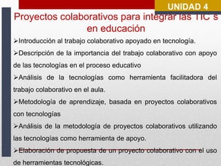 UNIDAD 4 
Proyectos colaborativos para integrar las TIC´s 
en educación 
Introducción al trabajo colaborativo apoyado en tecnología. 
Descripción de la importancia del trabajo colaborativo con apoyo 
de las tecnologías en el proceso educativo 
Análisis de la tecnologías como herramienta facilitadora del 
trabajo colaborativo en el aula. 
Metodología de aprendizaje, basada en proyectos colaborativos 
con tecnologías 
Análisis de la metodología de proyectos colaborativos utilizando 
las tecnologías como herramienta de apoyo. 
Elaboración de propuesta de un proyecto colaborativo con el uso 
de herramientas tecnológicas. 
 