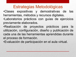 Estrategias Metodológicas 
•Clases expositivas y demostrativas de las 
herramientas, métodos y recursos digitales. 
•Laboratorios prácticos con guías de ejercicios 
previamente elaborados. 
•Realización de proyectos prácticos para la 
utilización, configuración, diseño y publicación de 
cada una de las herramientas aprendidas durante 
el proceso de formación. 
•Evaluación de participación en el aula virtual. 
 