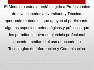 El Modulo a estudiar está dirigido a Profesionales 
de nivel superior Universitario y Técnico, 
aportando materiales que apoyen al participante, 
algunos aspectos metodológicos y prácticos que 
les permitan innovar su ejercicio profesional 
docente, mediante el uso adecuado de 
Tecnologías de Información y Comunicación. 
 