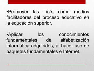 •Promover las Tic´s como medios 
facilitadores del proceso educativo en 
la educación superior. 
•Aplicar los conocimientos 
fundamentales de alfabetización 
informática adquiridos, al hacer uso de 
paquetes fundamentales e Internet. 
 