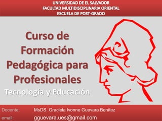 Docente: MsDS. Graciela Ivonne Guevara Benítez
email: gguevara.ues@gmail.com
Curso de
Formación
Pedagógica para
Profesionales
Tecnología y Educación
 