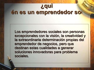 ¿qui én es un emprendedor social? Los emprendedores sociales son personas excepcionales con la visión, la creatividad y la extraordinaria determinación propias del emprendedor de negocios, pero que destinan estas cualidades a generar soluciones innovadoras para problema sociales.  