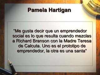 Pamela Hartigan  “ Me gusta decir que un emprendedor social es lo que resulta cuando mezclas a Richard Branson con la Madre Teresa de Calcuta. Uno es el prototipo de emprendedor, la otra es una santa“ 