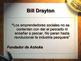 Bill Drayton “ Los emprendedores sociales no se contentan con dar el pescado ni enseñar a pescar. No paran hasta revolucionar la industria pesquera” Fundador de Ashoka 