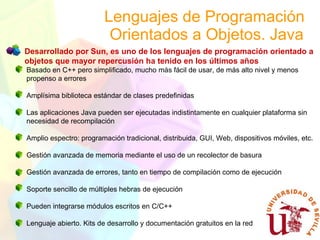 Lenguajes de Programación  Orientados a Objetos. Java Desarrollado por Sun, es uno de los lenguajes de programación orientado a objetos   que mayor repercusión ha tenido en los últimos años Basado en C++ pero simplificado, mucho más fácil de usar, de más alto nivel y menos propenso a errores Amplísima biblioteca estándar de clases predefinidas Las aplicaciones Java pueden ser ejecutadas indistintamente en cualquier plataforma sin necesidad de recompilación Amplio espectro: programación tradicional, distribuida, GUI, Web, dispositivos móviles, etc. Gestión avanzada de memoria mediante el uso de un recolector de basura Gestión avanzada de errores, tanto en tiempo de compilación como de ejecución Soporte sencillo de múltiples hebras de ejecución Pueden integrarse módulos escritos en C/C++ Lenguaje abierto. Kits de desarrollo y documentación gratuitos en la red 
