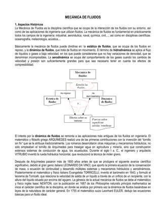 MECÁNICA DE FLUIDOS
1. Aspectos Históricos
La Mecánica de Fluidos es la disciplina científica que se ocupa de la interacción de los fluidos con su entorno, así
como de las aplicaciones de ingeniería que utilizan fluidos. La mecánica de fluidos es fundamental en prácticamente
todos los campos de la ingeniería: industrial, aeronáutica, naval, química, civil,...; así como en disciplinas científicas:
oceanografía, meteorología, acústica,...
Básicamente la mecánica de fluidos puede dividirse en: la estática de fluidos, que se ocupa de los fluidos en
reposo, y la dinámica de fluidos, que trata de fluidos en movimiento. El término de hidrodinámica se aplica al flujo
de líquidos o gases a baja velocidad, en los que puede considerarse que no hay variaciones de densidad, que se
denominan incompresibles. La aerodinámica se ocupa del comportamiento de los gases cuando los cambios de
velocidad y presión son suficientemente grandes para que sea necesario tener en cuenta los efectos de
compresibilidad.
El interés por la dinámica de fluidos se remonta a las aplicaciones más antiguas de los fluidos en ingeniería. El
matemático y filósofo griego ARQUÍMEDES realizó una de las primeras contribuciones con la invención del “tornillo
sin fin” que se le atribuye tradicionalmente. Los romanos desarrollaron otras máquinas y mecanismos hidráulicos; no
sólo empleaban el tornillo de Arquímedes para trasegar agua en agricultura y minería, sino que construyeron
extensos sistemas de conducción de agua, los acueductos. Durante el siglo I a. C., el ingeniero y arquitecto
VITRUBIO inventó la rueda hidráulica horizontal, que revolucionó la técnica de moler grano.
Después de Arquímedes pasaron más de 1600 años antes de que se produjera el siguiente avance científico
significativo, debido al gran genio italiano LEONARDO DA VINCI, que aporto la primera ecuación de la conservación
de masa, o ecuación de continuidad y desarrollo múltiples sistemas y mecanismos hidráulicos y aerodinámicos.
Posteriormente el matemático y físico italiano Evangelista TORRICELLI, invento el barómetro en 1643, y formuló el
teorema de Torricelli, que relaciona la velocidad de salida de un líquido a través de un orificio de un recipiente, con la
altura del líquido situado por encima del agujero. La génesis de la actual mecánica de fluidos se debe al matemático
y físico inglés Isaac NEWTON, con la publicación en 1687 de los Philosophie naturalis principia mathematica se
inicia el carácter científico de la disciplina, en donde se analiza por primera vez la dinámica de fluidos basándose en
leyes de la naturaleza de carácter general. En 1755 el matemático suizo Leonhard EULER, dedujo las ecuaciones
básicas para un fluido ideal.
 