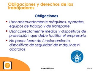 www.risk21.com 21/05/14
Obligaciones y derechos de los
trabajadores
 Usar adecuadamente máquinas, aparatos,
equipos de trabajo y de transporte
 Usar correctamente medios y dispositivos de
protección, que debe facilitar el empresario
 No poner fuera de funcionamiento
dispositivos de seguridad de máquinas ni
aparatos
Obligaciones
 