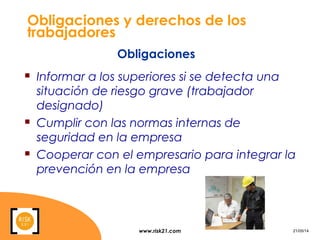 www.risk21.com 21/05/14
Obligaciones y derechos de los
trabajadores
 Informar a los superiores si se detecta una
situación de riesgo grave (trabajador
designado)
 Cumplir con las normas internas de
seguridad en la empresa
 Cooperar con el empresario para integrar la
prevención en la empresa
Obligaciones
 