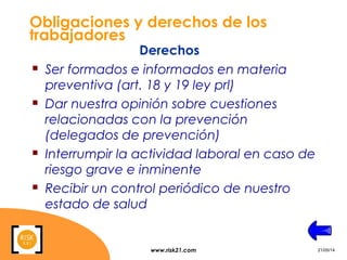 www.risk21.com 21/05/14
Obligaciones y derechos de los
trabajadores
 Ser formados e informados en materia
preventiva (art. 18 y 19 ley prl)
 Dar nuestra opinión sobre cuestiones
relacionadas con la prevención
(delegados de prevención)
 Interrumpir la actividad laboral en caso de
riesgo grave e inminente
 Recibir un control periódico de nuestro
estado de salud
Derechos
 