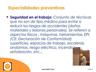 www.risk21.com 21/05/14
Especialidades preventivas
 Seguridad en el trabajo: Conjunto de técnicas
que no son de tipo médico para evitar o
reducir los riesgos de accidentes (daños
materiales y lesiones personales). Se refieren a
aspectos físicos : máquinas, herramientas, EPI,
(CE: Declaración de Conformidad)
superficies, espacios de trabajo, escaleras,
andamios, riesgo eléctrico, incendios,
señalización, etc...
 