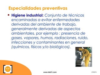 www.risk21.com 21/05/14
Especialidades preventivas
 Higiene industrial: Conjunto de técnicas
encaminadas a evitar enfermedades
derivadas del ambiente de trabajo,
generalmente derivadas de aspectos
ambientales, por ejemplo : presencia de
gases, vapores, humos, radiaciones, ruido,
infecciones y contaminantes en general
(químicos, físicos y/o biológicos).
 