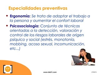 www.risk21.com 21/05/14
Especialidades preventivas
 Ergonomía: Se trata de adaptar el trabajo a
la persona y aumentar el confort laboral
 Psicosociología: Conjunto de técnicas
orientadas a la detección, valoración y
control de los riesgos laborales de origen
psíquico y social (estrés, monotonía,
mobbing, acoso sexual, incomunicación,
etc...)
 