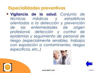 www.risk21.com 21/05/14
Especialidades preventivas
 Vigilancia de la salud: Conjunto de
técnicas médicas y estadísticas
orientadas a la detección y prevención
de las enfermedades de origen
profesional, detección y control de
epidemias y seguimiento de personal de
riesgo (especialmente sensibles, trabajos
con exposición a contaminantes, riesgos
específicos, etc..)
 