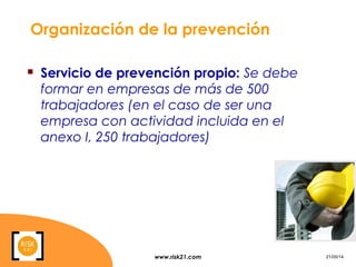 www.risk21.com 21/05/14
Organización de la prevención
 Servicio de prevención propio: Se debe
formar en empresas de más de 500
trabajadores (en el caso de ser una
empresa con actividad incluida en el
anexo I, 250 trabajadores)
 
