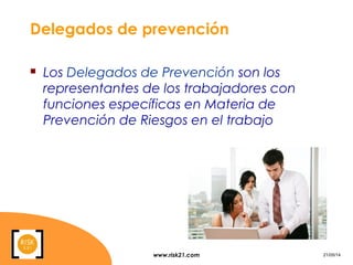www.risk21.com 21/05/14
Delegados de prevención
 Los Delegados de Prevención son los
representantes de los trabajadores con
funciones específicas en Materia de
Prevención de Riesgos en el trabajo
 