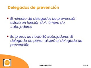www.risk21.com 21/05/14
Delegados de prevención
 El número de delegados de prevención
estará en función del número de
trabajadores
 Empresas de hasta 30 trabajadores: El
delegado de personal será el delegado de
prevención
 
