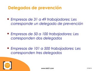 www.risk21.com 21/05/14
Delegados de prevención
 Empresas de 31 a 49 trabajadores: Les
corresponde un delegado de prevención
 Empresas de 50 a 100 trabajadores: Les
corresponden dos delegados
 Empresas de 101 a 500 trabajadores: Les
corresponden tres delegados
 