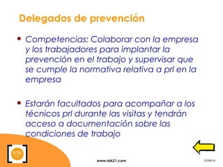 www.risk21.com 21/05/14
Delegados de prevención
 Competencias: Colaborar con la empresa
y los trabajadores para implantar la
prevención en el trabajo y supervisar que
se cumple la normativa relativa a prl en la
empresa
 Estarán facultados para acompañar a los
técnicos prl durante las visitas y tendrán
acceso a documentación sobre las
condiciones de trabajo
 