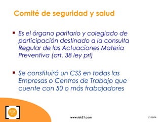 www.risk21.com 21/05/14
Comité de seguridad y salud
 Es el órgano paritario y colegiado de
participación destinado a la consulta
Regular de las Actuaciones Materia
Preventiva (art. 38 ley prl)
 Se constituirá un CSS en todas las
Empresas o Centros de Trabajo que
cuente con 50 o más trabajadores
 