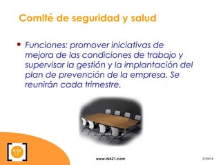 www.risk21.com 21/05/14
Comité de seguridad y salud
 Funciones: promover iniciativas de
mejora de las condiciones de trabajo y
supervisar la gestión y la implantación del
plan de prevención de la empresa. Se
reunirán cada trimestre.
 