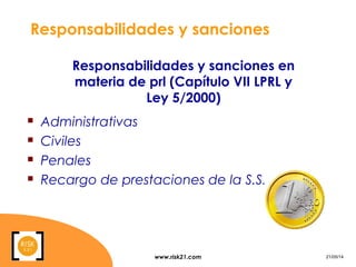 www.risk21.com 21/05/14
Responsabilidades y sanciones
 Administrativas
 Civiles
 Penales
 Recargo de prestaciones de la S.S.
Responsabilidades y sanciones en
materia de prl (Capítulo VII LPRL y
Ley 5/2000)
 
