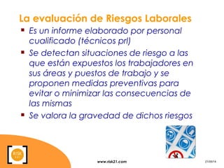 www.risk21.com 21/05/14
La evaluación de Riesgos Laborales
 Es un informe elaborado por personal
cualificado (técnicos prl)
 Se detectan situaciones de riesgo a las
que están expuestos los trabajadores en
sus áreas y puestos de trabajo y se
proponen medidas preventivas para
evitar o minimizar las consecuencias de
las mismas
 Se valora la gravedad de dichos riesgos
 