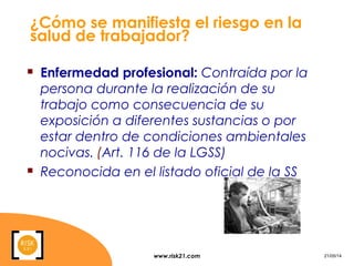 www.risk21.com 21/05/14
¿Cómo se manifiesta el riesgo en la
salud de trabajador?
 Enfermedad profesional: Contraída por la
persona durante la realización de su
trabajo como consecuencia de su
exposición a diferentes sustancias o por
estar dentro de condiciones ambientales
nocivas. (Art. 116 de la LGSS)
 Reconocida en el listado oficial de la SS
 