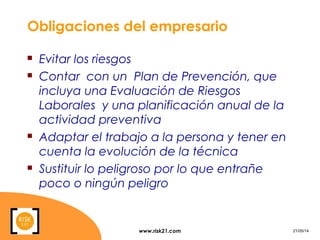 www.risk21.com 21/05/14
Obligaciones del empresario
 Evitar los riesgos
 Contar con un Plan de Prevención, que
incluya una Evaluación de Riesgos
Laborales y una planificación anual de la
actividad preventiva
 Adaptar el trabajo a la persona y tener en
cuenta la evolución de la técnica
 Sustituir lo peligroso por lo que entrañe
poco o ningún peligro
 