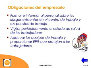 www.risk21.com 21/05/14
Obligaciones del empresario
 Formar e informar al personal sobre les
riesgos existentes en el centro de trabajo y
sus puestos de trabajo
 Vigilar periódicamente el estado de salud
de los trabajadores
 Adecuar los equipos de trabajo y
proporcionar EPIS que protejan a los
trabajadores
 