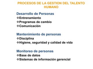 PROCESOS DE LA GESTION DEL TALENTO
HUMANO
Desarrollo de Personas
Entrenamiento
Programas de cambio
Comunicación
Mantenimiento de personas
Disciplina
Higiene, seguridad y calidad de vida
Monitoreo de personas
Base de datos
Sistemas de información gerencial
 
