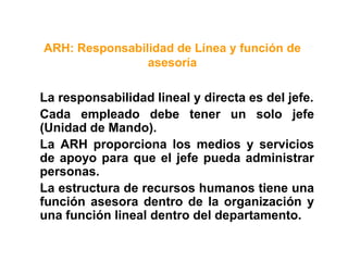 ARH: Responsabilidad de Línea y función de
asesoría
La responsabilidad lineal y directa es del jefe.
Cada empleado debe tener un solo jefe
(Unidad de Mando).
La ARH proporciona los medios y servicios
de apoyo para que el jefe pueda administrar
personas.
La estructura de recursos humanos tiene una
función asesora dentro de la organización y
una función lineal dentro del departamento.
 